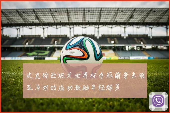 皮克称西班牙世界杯夺冠前景光明亚马尔的成功激励年轻球员