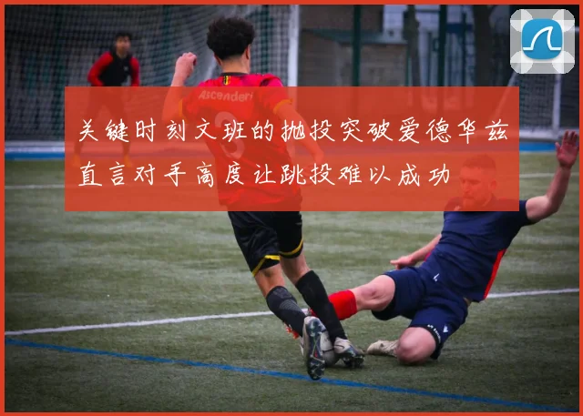 关键时刻文班的抛投突破爱德华兹直言对手高度让跳投难以成功