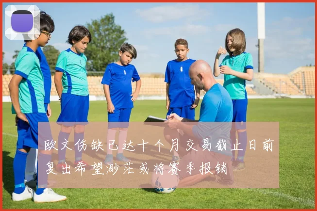 欧文伤缺已达十个月交易截止日前复出希望渺茫或将赛季报销