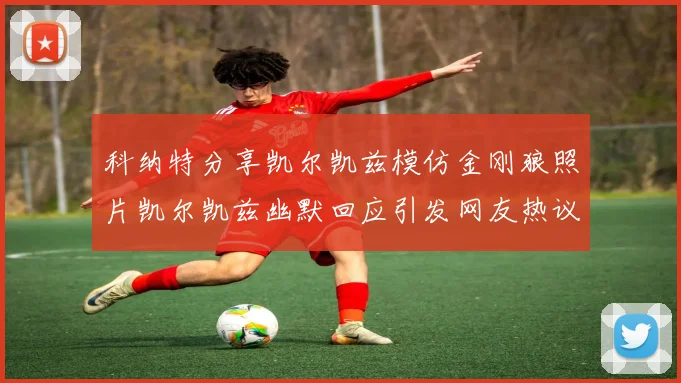 科纳特分享凯尔凯兹模仿金刚狼照片凯尔凯兹幽默回应引发网友热议