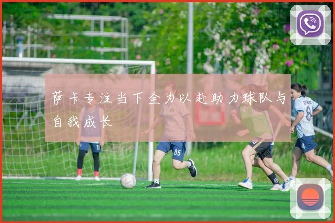 萨卡专注当下全力以赴助力球队与自我成长