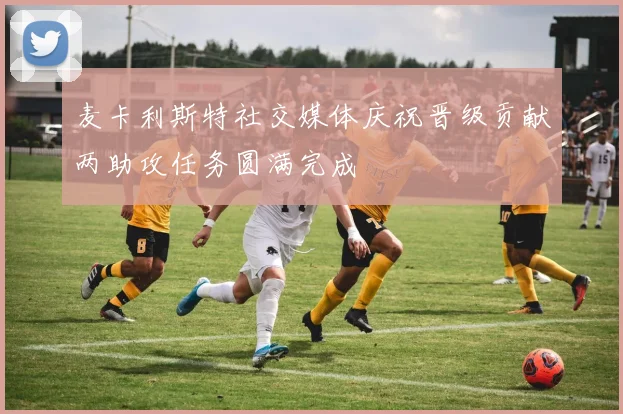 麦卡利斯特社交媒体庆祝晋级贡献两助攻任务圆满完成