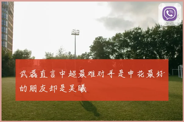 武磊直言中超最难对手是申花最好的朋友却是吴曦