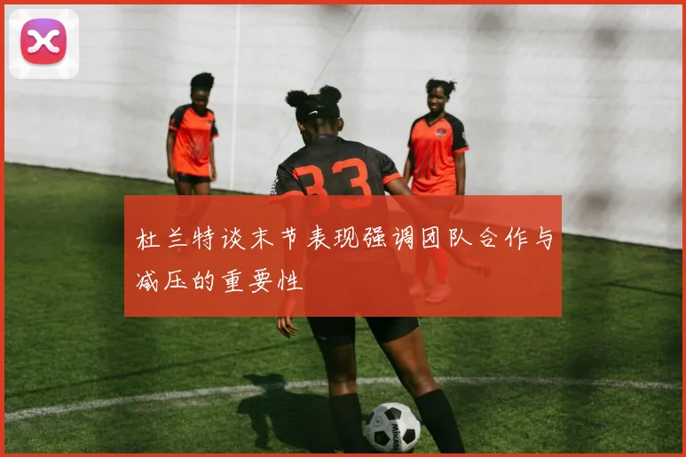 杜兰特谈末节表现强调团队合作与减压的重要性