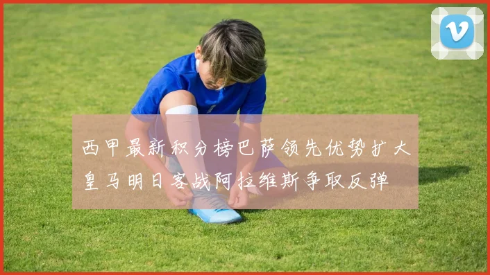 西甲最新积分榜巴萨领先优势扩大皇马明日客战阿拉维斯争取反弹