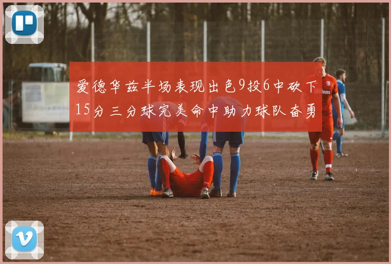 爱德华兹半场表现出色9投6中砍下15分三分球完美命中助力球队奋勇争先