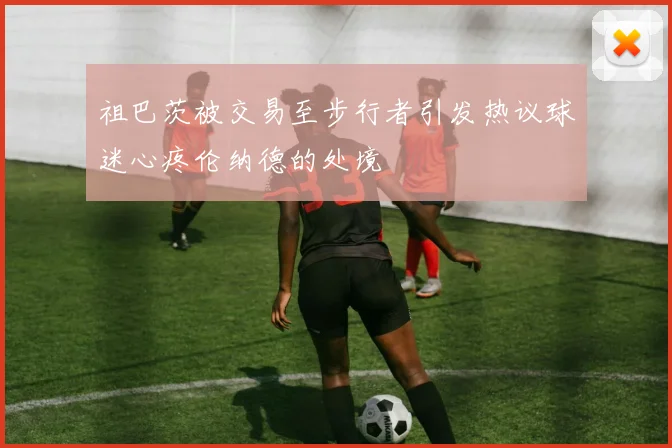 祖巴茨被交易至步行者引发热议球迷心疼伦纳德的处境