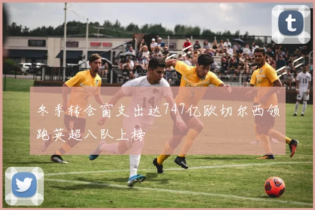 冬季转会窗支出达747亿欧切尔西领跑英超八队上榜