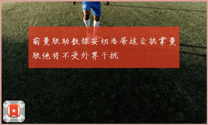 前曼联助教称安切洛蒂适合执掌曼联他将不受外界干扰