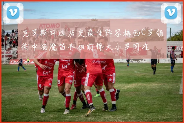 克罗斯评选历史最佳阵容梅西C罗领衔中场魔笛齐祖前锋大小罗同在