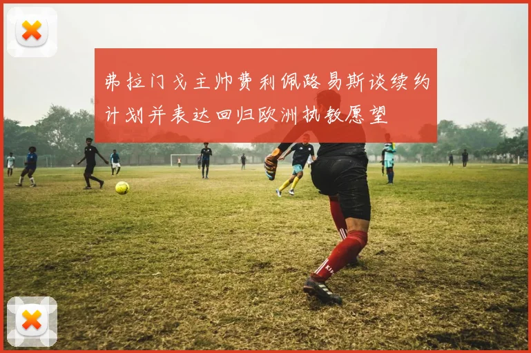 弗拉门戈主帅费利佩路易斯谈续约计划并表达回归欧洲执教愿望