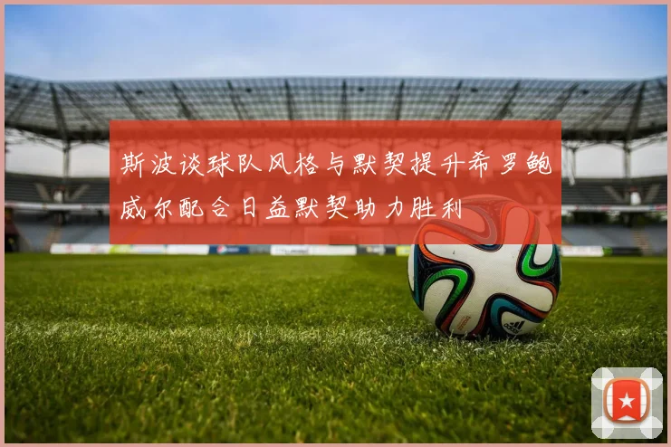 斯波谈球队风格与默契提升希罗鲍威尔配合日益默契助力胜利