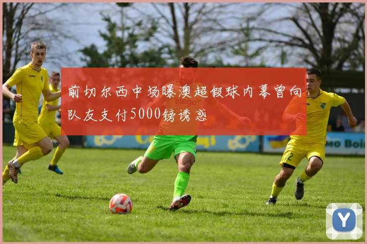 前切尔西中场曝澳超假球内幕曾向队友支付5000镑诱惑