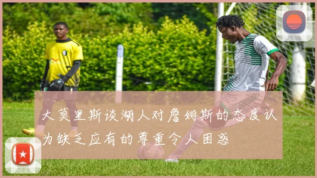 大莫里斯谈湖人对詹姆斯的态度认为缺乏应有的尊重令人困惑