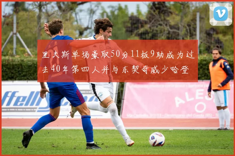 里夫斯单场豪取50分11板9助成为过去40年第四人并与东契奇威少哈登并肩