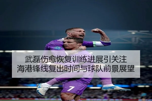 武磊伤愈恢复训练进展引关注 海港锋线复出时间与球队前景展望